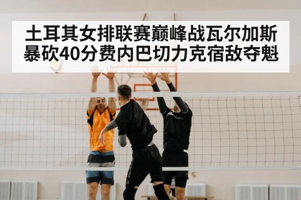 土耳其女排联赛巅峰战瓦尔加斯暴砍40分费内巴切力克宿敌夺魁