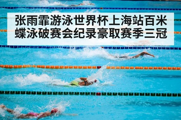 张雨霏游泳世界杯上海站百米蝶泳破赛会纪录豪取赛季三冠