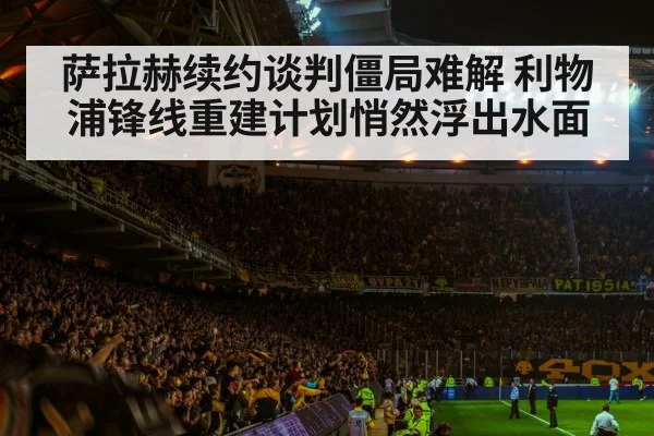 萨拉赫续约谈判僵局难解 利物浦锋线重建计划悄然浮出水面
