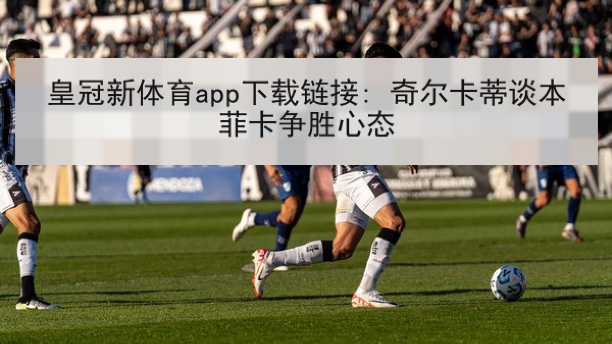 皇冠新体育app下载链接: 奇尔卡蒂谈本菲卡争胜心态 皇冠新体育app下载链接: 奇尔卡蒂谈本菲卡争胜心态